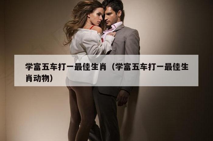 学富五车打一最佳生肖（学富五车打一最佳生肖动物）