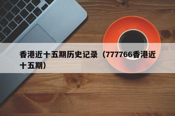 香港近十五期历史记录（777766香港近十五期）